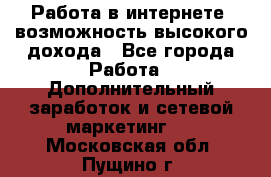 Работа в интернете, возможность высокого дохода - Все города Работа » Дополнительный заработок и сетевой маркетинг   . Московская обл.,Пущино г.